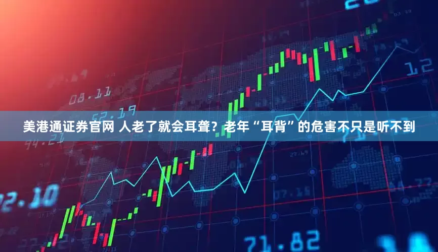 美港通证券官网 人老了就会耳聋？老年“耳背”的危害不只是听不到