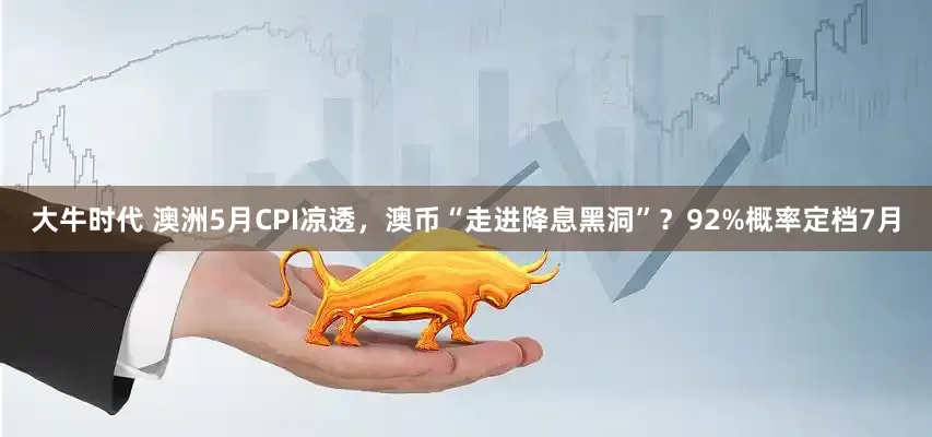 大牛时代 澳洲5月CPI凉透，澳币“走进降息黑洞”？92%概率定档7月