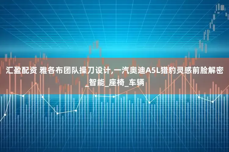 汇盈配资 雅各布团队操刀设计,一汽奥迪A5L猎豹灵感前脸解密_智能_座椅_车辆