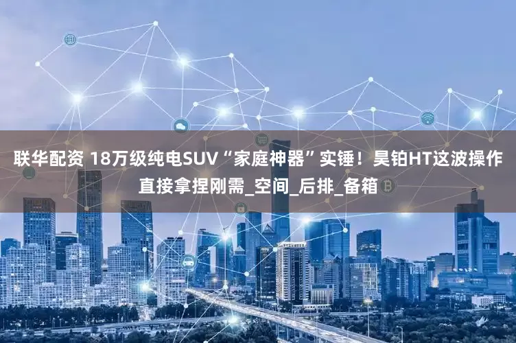 联华配资 18万级纯电SUV“家庭神器”实锤！昊铂HT这波操作直接拿捏刚需_空间_后排_备箱