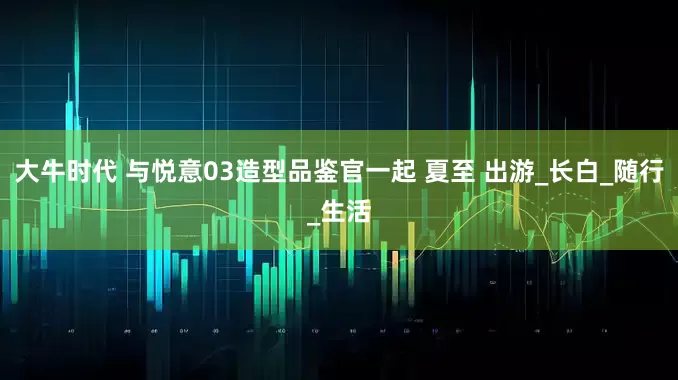 大牛时代 与悦意03造型品鉴官一起 夏至 出游_长白_随行_生活