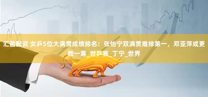 汇盈配资 女乒5位大满贯成绩排名：张怡宁双满贯难排第一，邓亚萍或更胜一筹_世乒赛_丁宁_世界