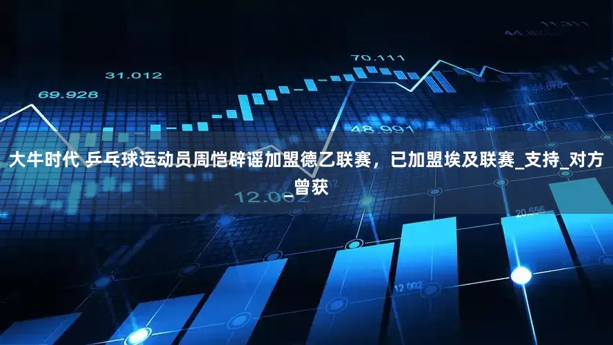 大牛时代 乒乓球运动员周恺辟谣加盟德乙联赛，已加盟埃及联赛_支持_对方_曾获