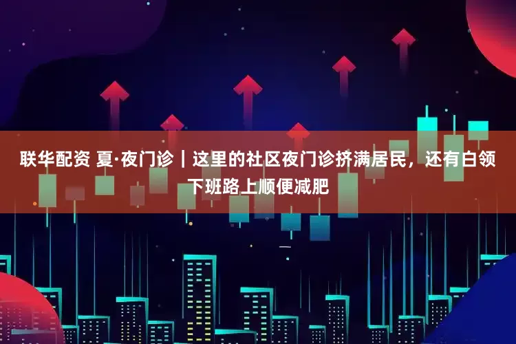 联华配资 夏·夜门诊｜这里的社区夜门诊挤满居民，还有白领下班路上顺便减肥