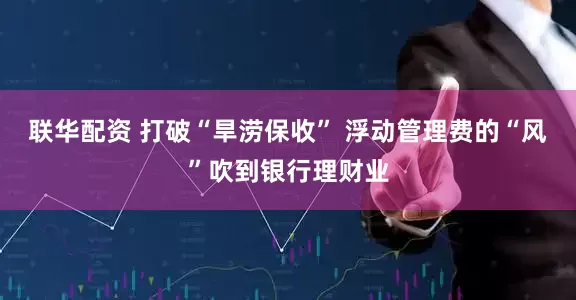 联华配资 打破“旱涝保收” 浮动管理费的“风”吹到银行理财业
