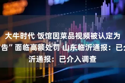 大牛时代 饭馆因菜品视频被认定为“违法广告”面临高额处罚 山东临沂通报：已介入调查