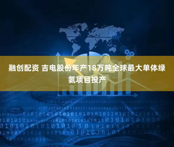 融创配资 吉电股份年产18万吨全球最大单体绿氨项目投产