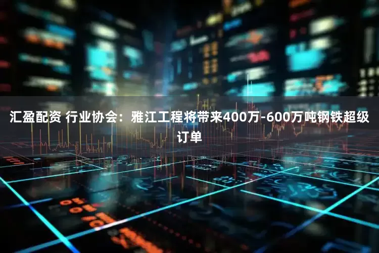 汇盈配资 行业协会：雅江工程将带来400万-600万吨钢铁超级订单