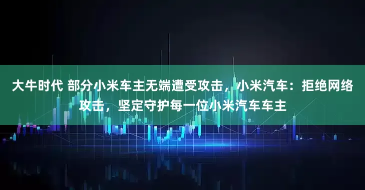 大牛时代 部分小米车主无端遭受攻击，小米汽车：拒绝网络攻击，坚定守护每一位小米汽车车主