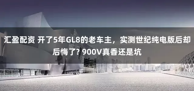 汇盈配资 开了5年GL8的老车主，实测世纪纯电版后却后悔了? 900V真香还是坑